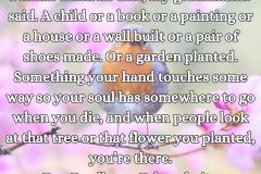 Everyone must leave something behind when he dies, my grandfather said. A child or a book or a painting or a house or a wall built or a pair of shoes made. Or a garden planted. Something your hand touches some way so your soul has somewhere to go when you - 1